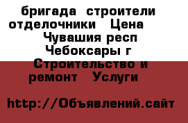  бригада -строители -отделочники › Цена ­ 300 - Чувашия респ., Чебоксары г. Строительство и ремонт » Услуги   